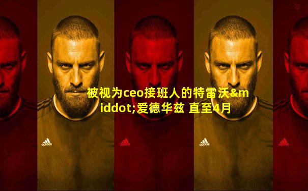 被视为ceo接班人的特雷沃·爱德华兹 直至4月1日
